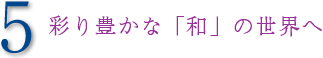 5 彩り豊かな「和」の世界へ